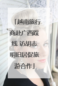 越南旅行商赴广西踩线 访胡志明旧居促旅游合作