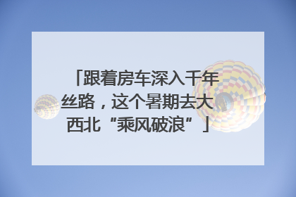 跟着房车深入千年丝路，这个暑期去大西北“乘风破浪”