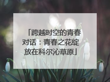 跨越时空的青春对话：青春之花绽放在科尔沁草原
