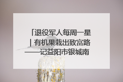 退役军人每周一星｜有机果栽出致富路——记益阳市银城南湖蔬果农民专业合作社总经理晏桂明