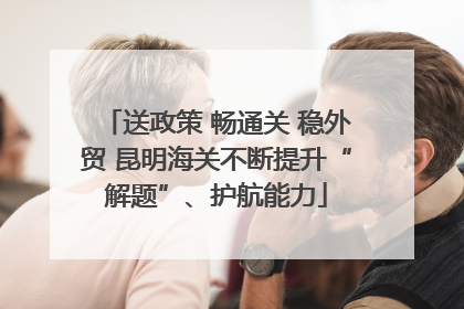 送政策 畅通关 稳外贸 昆明海关不断提升“解题”、护航能力