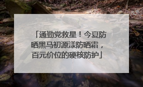 通勤党救星！今夏防晒黑马初源漾防晒霜，百元价位的硬核防护