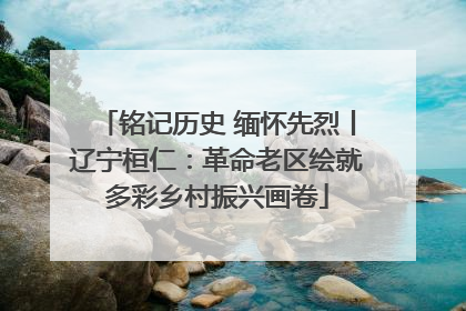 铭记历史 缅怀先烈丨辽宁桓仁：革命老区绘就多彩乡村振兴画卷