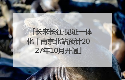 长来长往·见证一体化｜南京北站预计2027年10月开通