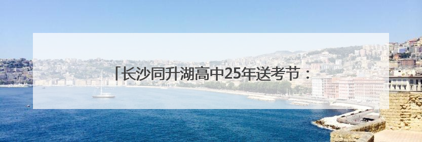 长沙同升湖高中25年送考节：千余学子赴考，共绘青春答卷