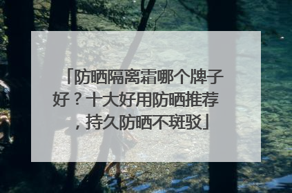 防晒隔离霜哪个牌子好？十大好用防晒推荐，持久防晒不斑驳