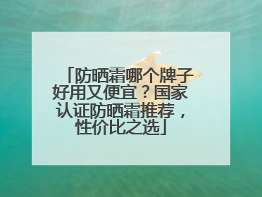 防晒霜哪个牌子好用又便宜？国家认证防晒霜推荐，性价比之选