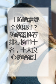 防晒霜哪个效果好？防晒霜推荐排行榜前十名，十大良心防晒霜