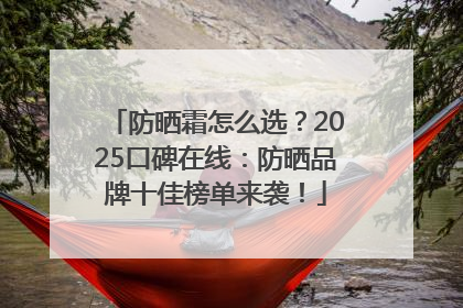 防晒霜怎么选？2025口碑在线：防晒品牌十佳榜单来袭！