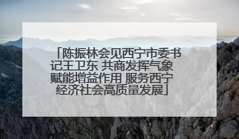 陈振林会见西宁市委书记王卫东 共商发挥气象赋能增益作用 服务西宁经济社会高质量发展