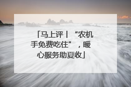 马上评丨“农机手免费吃住”，暖心服务助夏收