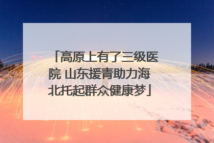 高原上有了三级医院 山东援青助力海北托起群众健康梦