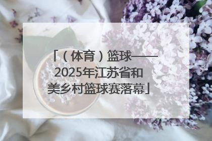 （体育）篮球——2025年江苏省和美乡村篮球赛落幕