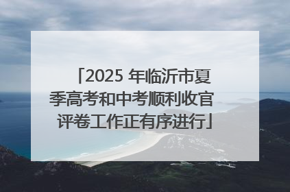 2025 年临沂市夏季高考和中考顺利收官 评卷工作正有序进行