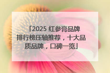 2025 红参膏品牌排行榜压轴推荐，十大品质品牌，口碑一览