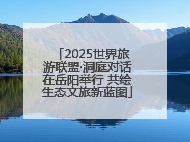 2025世界旅游联盟·洞庭对话在岳阳举行 共绘生态文旅新蓝图
