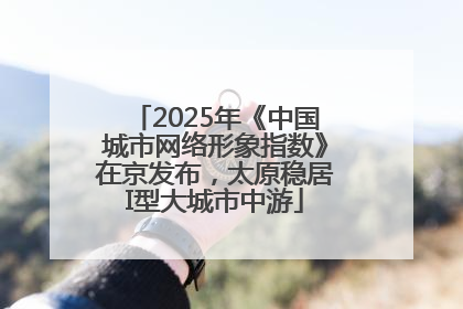 2025年《中国城市网络形象指数》在京发布，太原稳居I型大城市中游