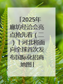 2025年廊坊经洽会亮点抢先看（二）丨河北将面向全球首次发布国际化招商地图