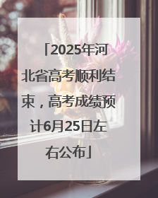 2025年河北省高考顺利结束，高考成绩预计6月25日左右公布