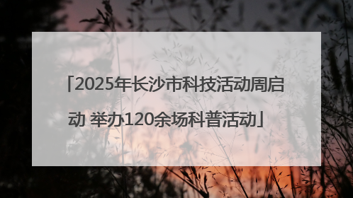 2025年长沙市科技活动周启动 举办120余场科普活动