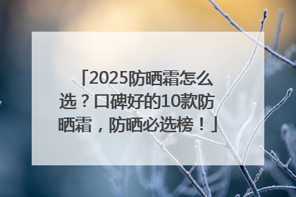 2025防晒霜怎么选？口碑好的10款防晒霜，防晒必选榜！