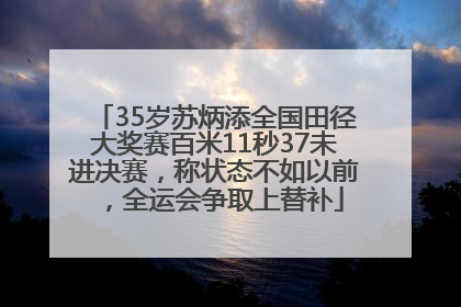 35岁苏炳添全国田径大奖赛百米11秒37未进决赛，称状态不如以前，全运会争取上替补