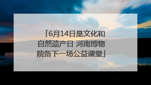 6月14日是文化和自然遗产日 河南博物院备下一场公益课堂