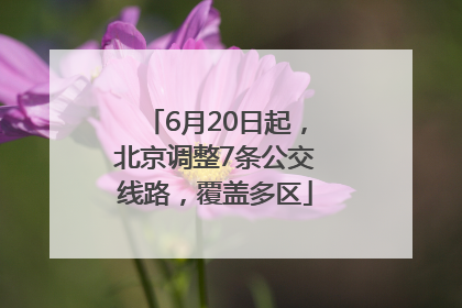 6月20日起，北京调整7条公交线路，覆盖多区
